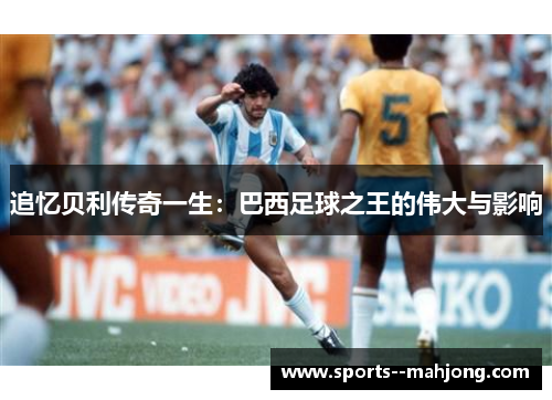 追忆贝利传奇一生:巴西足球之王的伟大与影响 追忆贝利传奇一生:巴西足球之王的伟大与影响