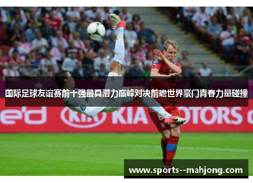 国际足球友谊赛前十强最具潜力巅峰对决前瞻世界豪门青春力量碰撞 国际足球友谊赛前十强最具潜力巅峰对决前瞻世界豪门青春力量碰撞