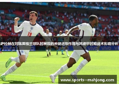 萨拉赫在对阵英格兰球队时展现的关键进攻作用与其德甲时期战术影响分析 萨拉赫在对阵英格兰球队时展现的关键进攻作用与其德甲时期战术影响分析
