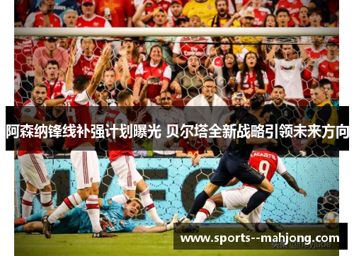 阿森纳锋线补强计划曝光 贝尔塔全新战略引领未来方向 阿森纳锋线补强计划曝光 贝尔塔全新战略引领未来方向