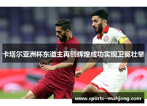 卡塔尔亚洲杯东道主再创辉煌成功实现卫冕壮举