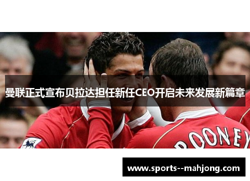 曼联正式宣布贝拉达担任新任CEO开启未来发展新篇章