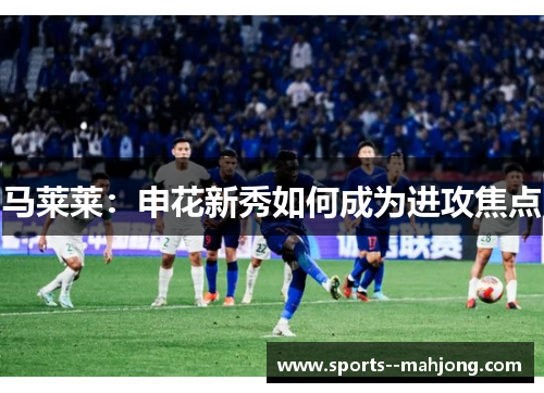 马莱莱：申花新秀如何成为进攻焦点